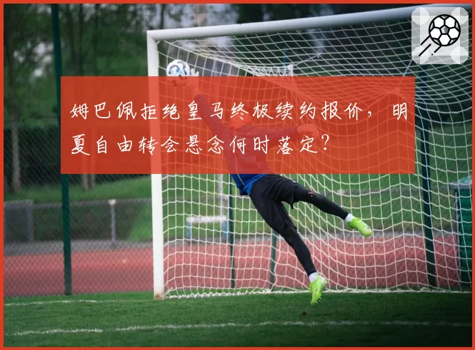 姆巴佩拒绝皇马终极续约报价，明夏自由转会悬念何时落定？