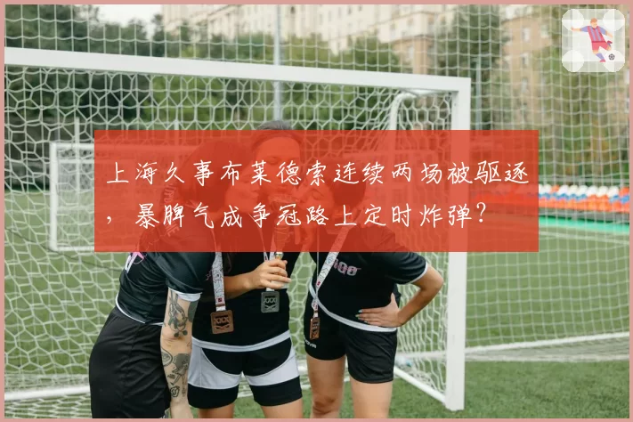 上海久事布莱德索连续两场被驱逐,暴脾气成争冠路上定时炸弹?