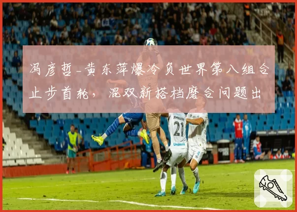 冯彦哲_黄东萍爆冷负世界第八组合止步首轮，混双新搭档磨合问题出在哪一环？