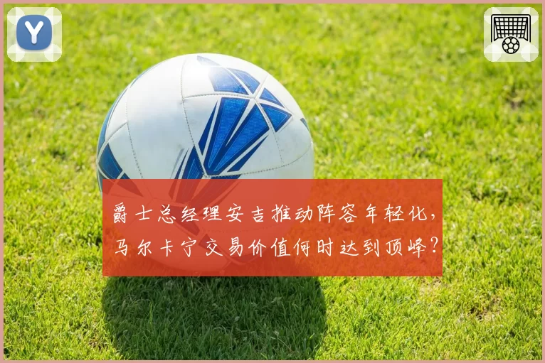 爵士总经理安吉推动阵容年轻化，马尔卡宁交易价值何时达到顶峰？