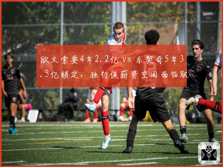 欧文索要4年2.2亿 vs 东契奇5年3.5亿锁定，独行侠薪资空间面临取舍