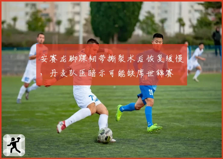 安赛龙脚踝韧带撕裂术后恢复缓慢，丹麦队医暗示可能缺席世锦赛