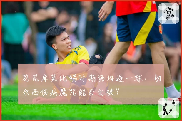 恩昆库莱比锡时期场均造一球,切尔西伤病魔咒能否打破?