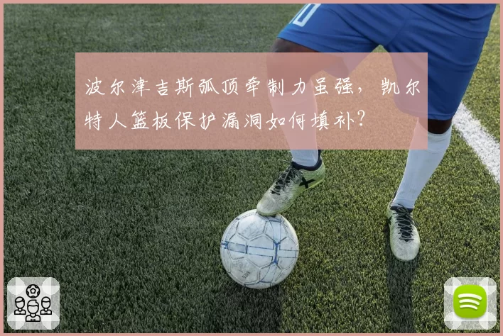 波尔津吉斯弧顶牵制力虽强，凯尔特人篮板保护漏洞如何填补？