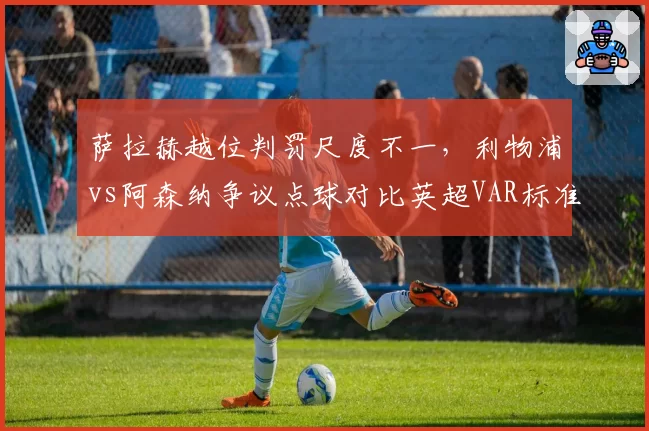 萨拉赫越位判罚尺度不一，利物浦vs阿森纳争议点球对比英超VAR标准