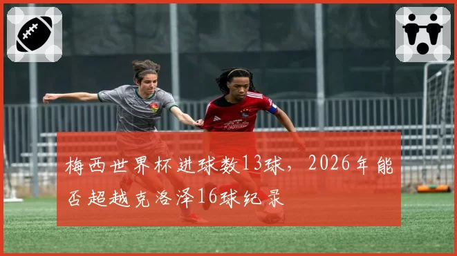 梅西世界杯进球数13球，2026年能否超越克洛泽16球纪录