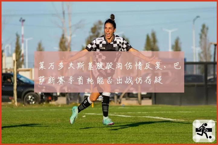 莱万多夫斯基腹股沟伤情反复,巴萨新赛季首轮能否出战仍存疑