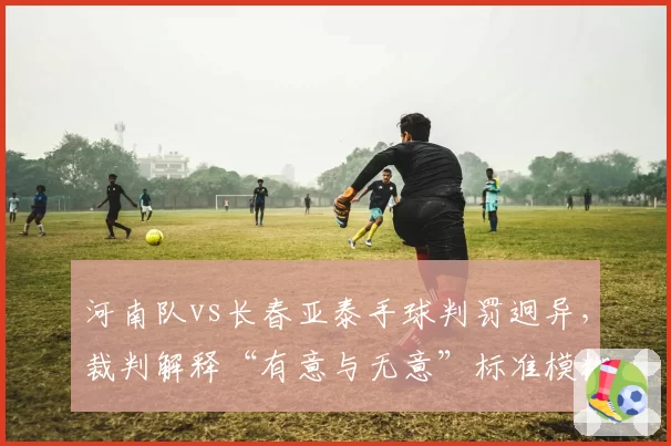 河南队vs长春亚泰手球判罚迥异，裁判解释“有意与无意”标准模糊，球迷要求统一规则