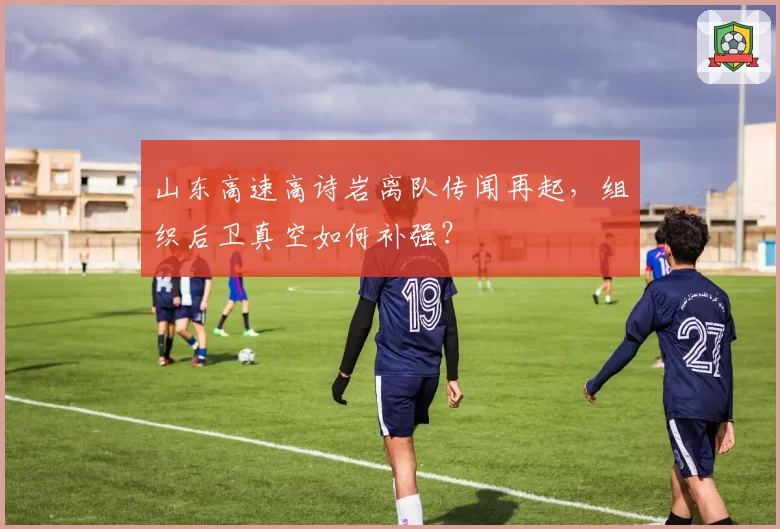山东高速高诗岩离队传闻再起，组织后卫真空如何补强？