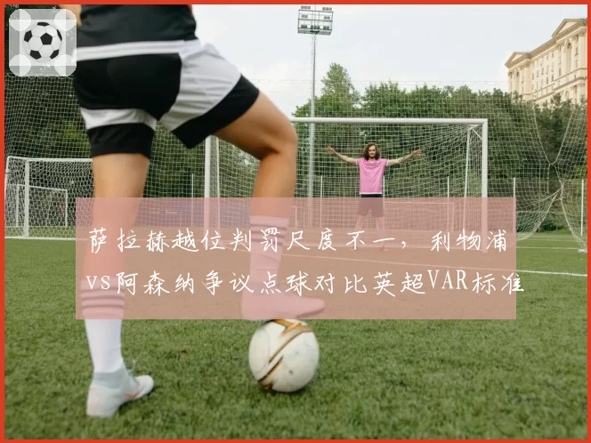 萨拉赫越位判罚尺度不一，利物浦vs阿森纳争议点球对比英超VAR标准