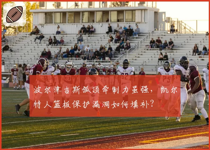 波尔津吉斯弧顶牵制力虽强,凯尔特人篮板保护漏洞如何填补?