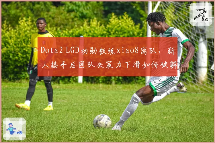 Dota2 LGD功勋教练xiao8离队，新人接手后团队决策力下滑如何破解？