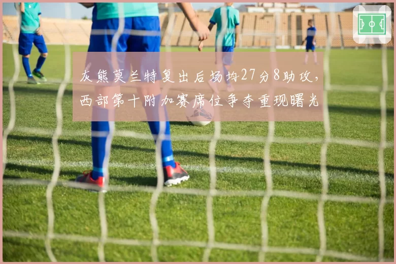 灰熊莫兰特复出后场均27分8助攻,西部第十附加赛席位争夺重现曙光
