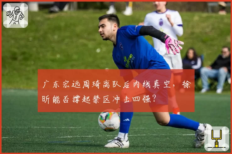 广东宏远周琦离队后内线真空,徐昕能否撑起禁区冲击四强?