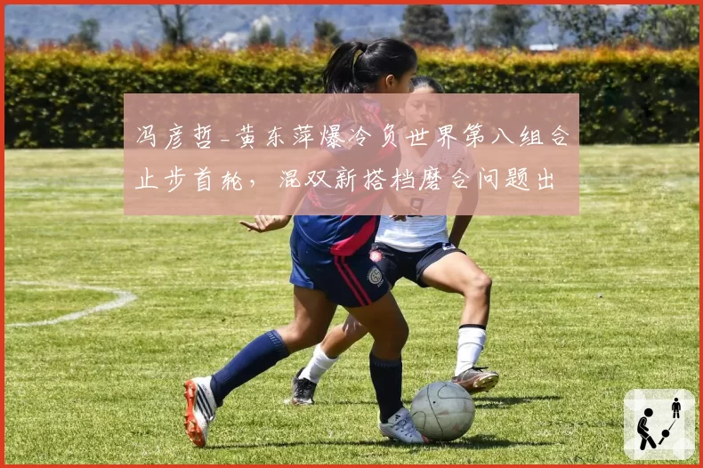冯彦哲_黄东萍爆冷负世界第八组合止步首轮,混双新搭档磨合问题出在哪一环?