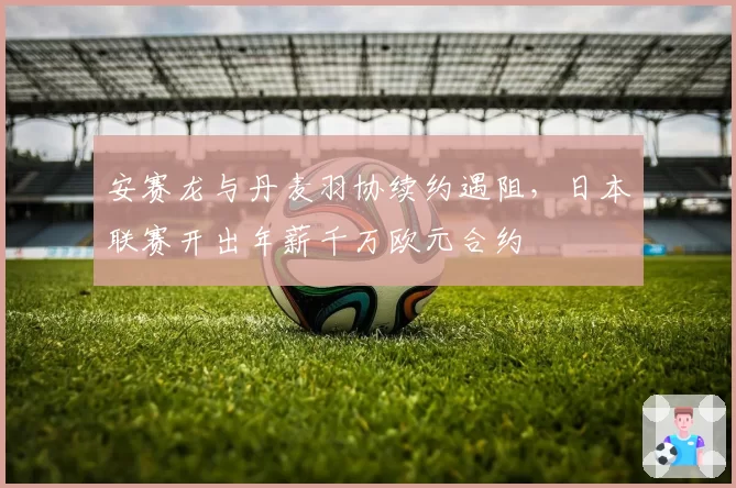 安赛龙与丹麦羽协续约遇阻，日本联赛开出年薪千万欧元合约