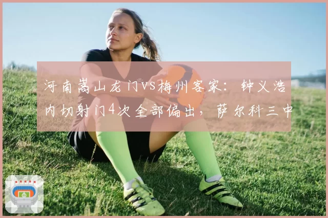 河南嵩山龙门vs梅州客家：钟义浩内切射门4次全部偏出，萨尔科三中卫体系肋部空当明显