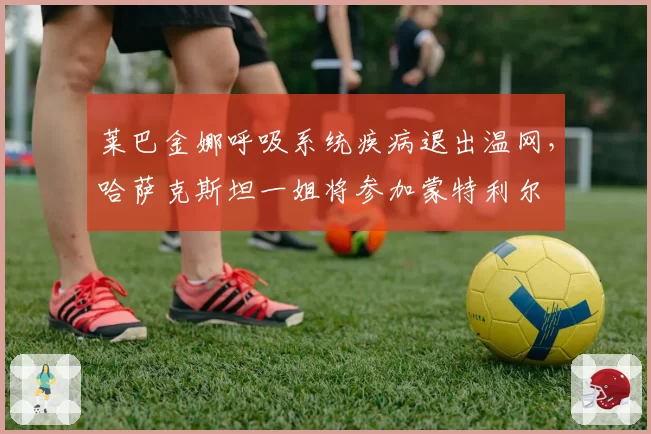 莱巴金娜呼吸系统疾病退出温网，哈萨克斯坦一姐将参加蒙特利尔