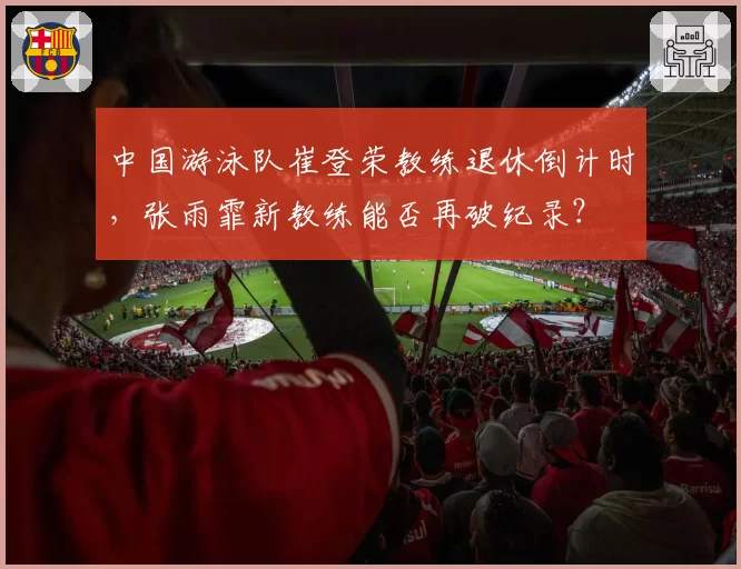 中国游泳队崔登荣教练退休倒计时,张雨霏新教练能否再破纪录?