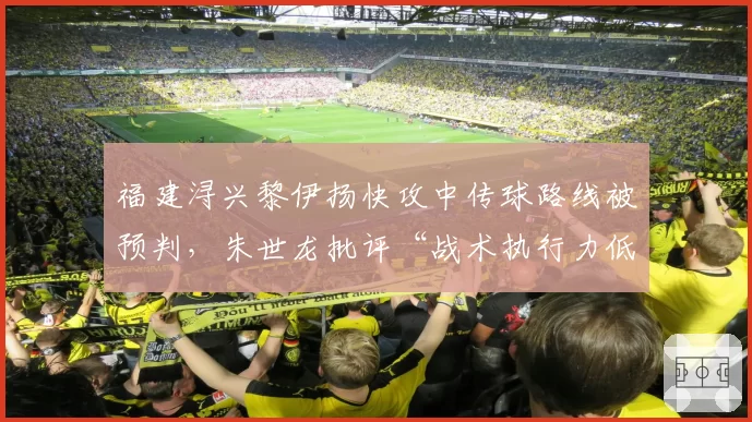 福建浔兴黎伊扬快攻中传球路线被预判，朱世龙批评“战术执行力低于预期”