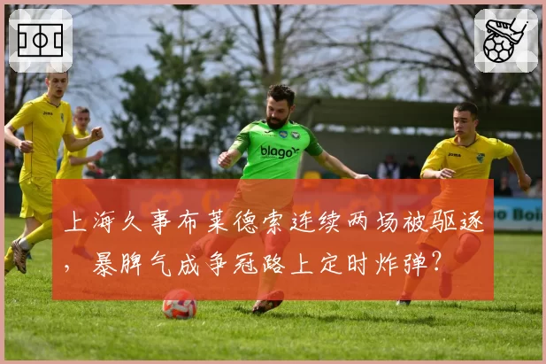 上海久事布莱德索连续两场被驱逐，暴脾气成争冠路上定时炸弹？