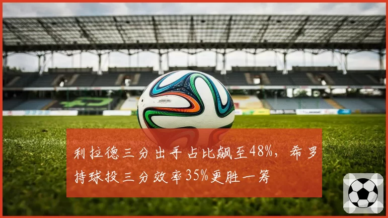 利拉德三分出手占比飙至48%,希罗持球投三分效率35%更胜一筹
