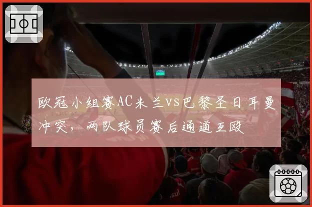 欧冠小组赛AC米兰vs巴黎圣日耳曼冲突,两队球员赛后通道互殴