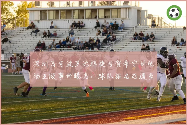 深圳马可波罗沈梓捷与贺希宁训练场互殴事件曝光,球队排名恐遭重创