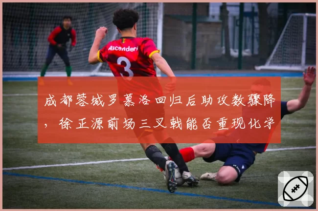 成都蓉城罗慕洛回归后助攻数骤降，徐正源前场三叉戟能否重现化学反应