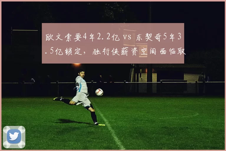欧文索要4年2.2亿 vs 东契奇5年3.5亿锁定，独行侠薪资空间面临取舍