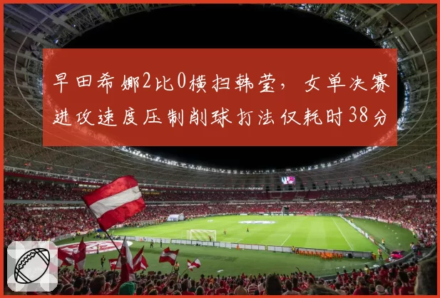 早田希娜2比0横扫韩莹，女单决赛进攻速度压制削球打法仅耗时38分钟