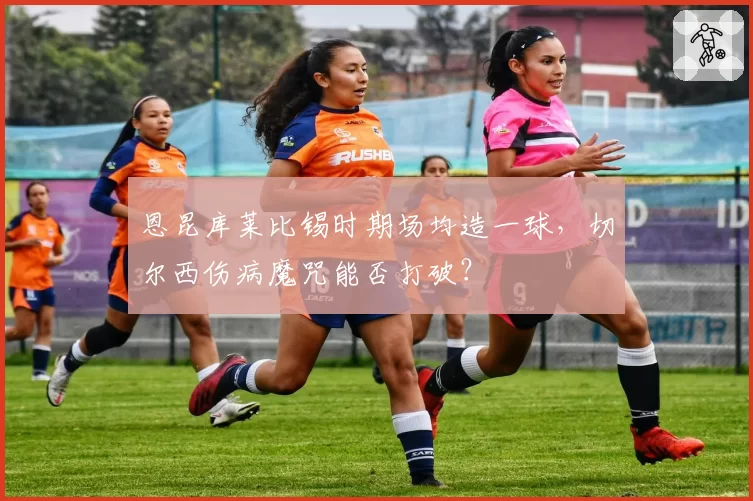 恩昆库莱比锡时期场均造一球，切尔西伤病魔咒能否打破？