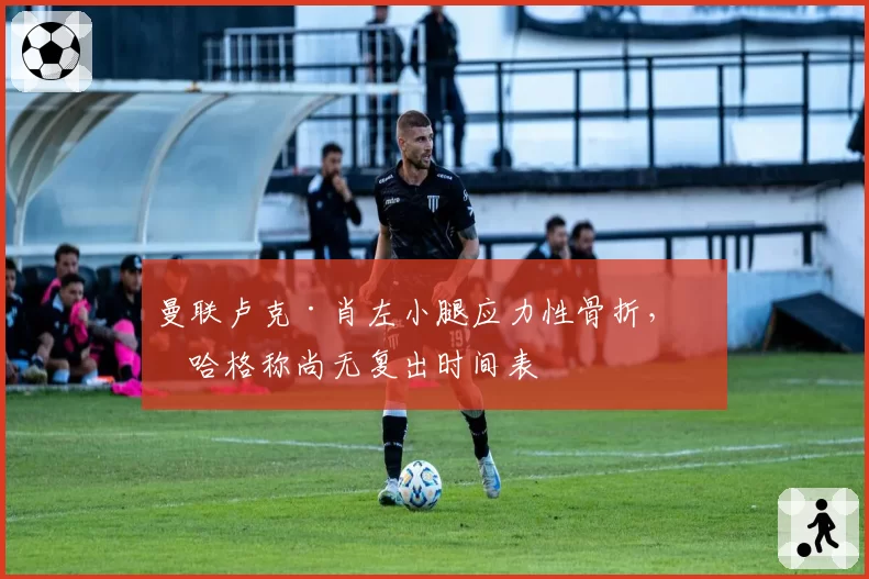 曼联卢克·肖左小腿应力性骨折，滕哈格称尚无复出时间表
