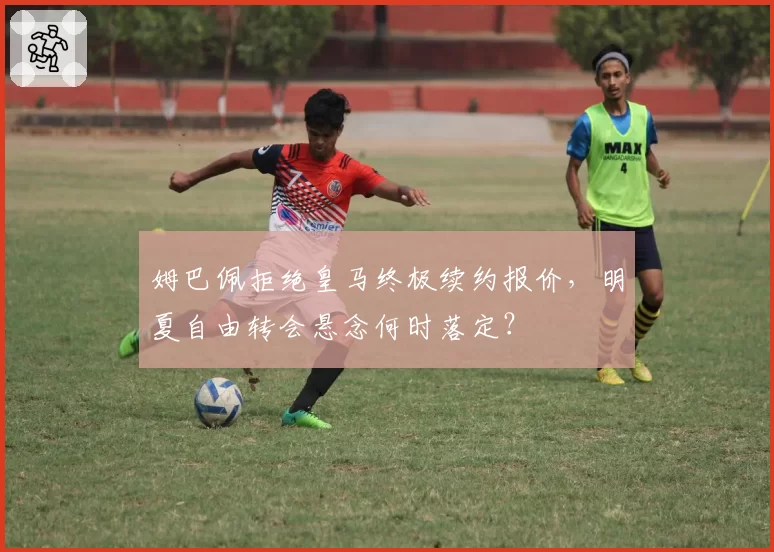 姆巴佩拒绝皇马终极续约报价，明夏自由转会悬念何时落定？