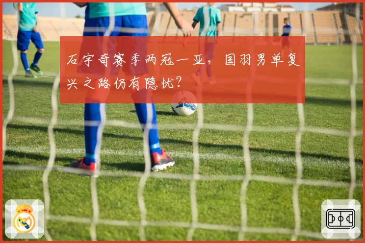 石宇奇赛季两冠一亚,国羽男单复兴之路仍有隐忧?