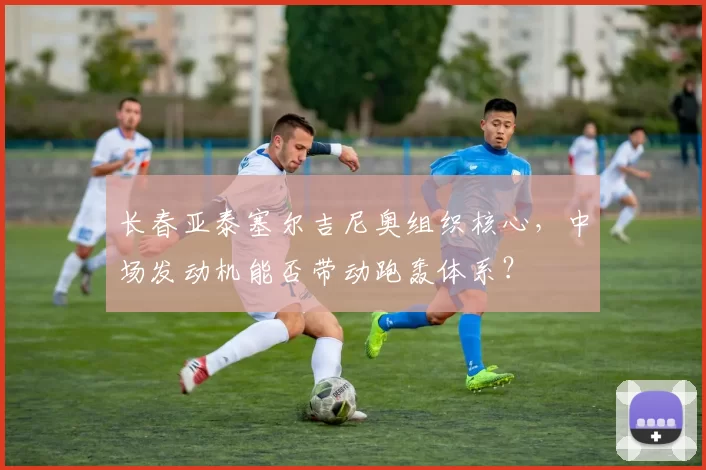 长春亚泰塞尔吉尼奥组织核心，中场发动机能否带动跑轰体系？
