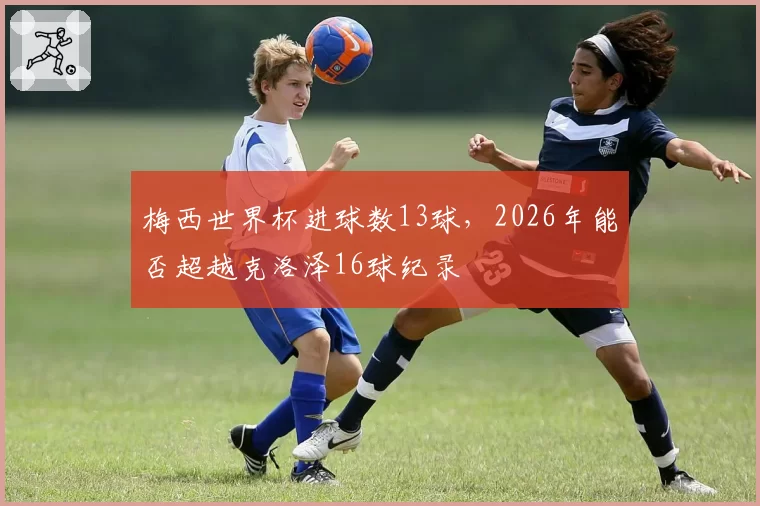 梅西世界杯进球数13球，2026年能否超越克洛泽16球纪录